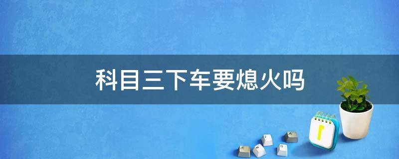 科目三下车要熄火吗 科目三考试合格后下车要熄火吗?