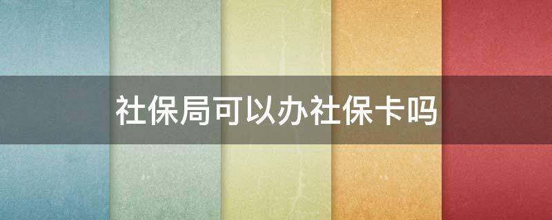 社保局可以办社保卡吗 社保局可以办社会保障卡吗