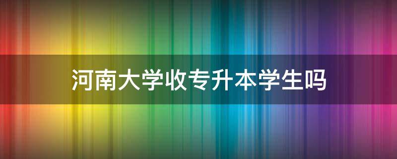 河南大学收专升本学生吗（河南大学收专升本的学生吗）