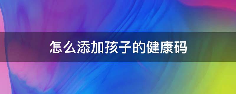 怎么添加孩子的健康码 怎么添加孩子的健康码和行程码