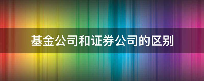 基金公司和证券公司的区别（基金管理公司与证券公司的区别）