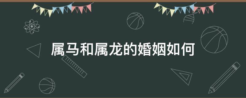 属马和属龙的婚姻如何 属马与属龙的婚姻