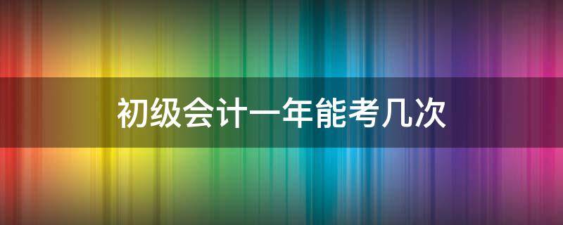 初级会计一年能考几次 初级会计一年能考几次考几门