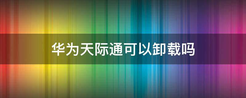 华为天际通可以卸载吗（华为天际通有什么用?可以卸载吗?）