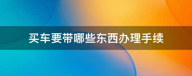 买车要带哪些东西办理手续 买车办手续需要带什么