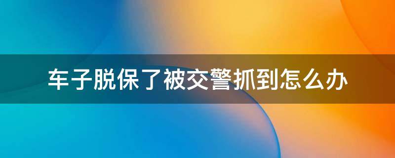 车子脱保了被交警抓到怎么办 车险脱保被交警抓到怎么办?