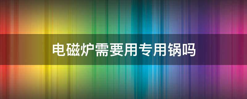 电磁炉需要用专用锅吗（电磁炉需要专用锅吗?）