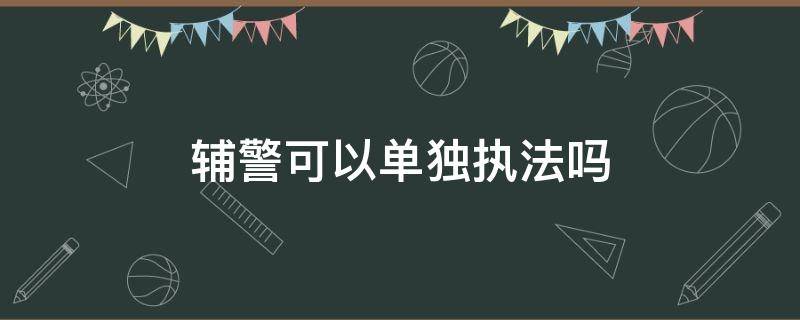 辅警可以单独执法吗 交通辅警可以单独执法吗