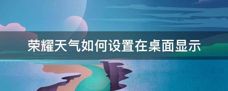 荣耀天气如何设置在桌面显示 荣耀60怎么设置天气在桌面