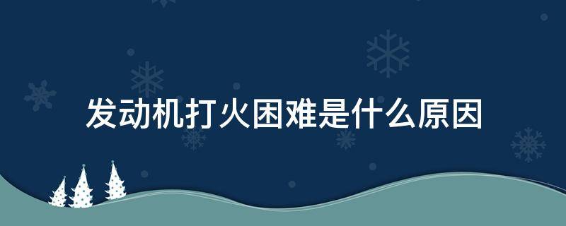 发动机打火困难是什么原因（汽车发动机点火困难是什么原因）