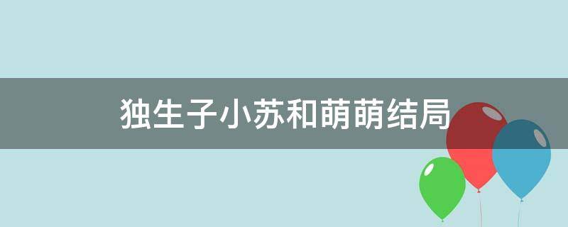 独生子小苏和萌萌结局 独生子林小苏和萌萌是什么结果