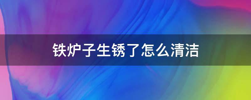 铁炉子生锈了怎么清洁（铁炉子怎么除锈）