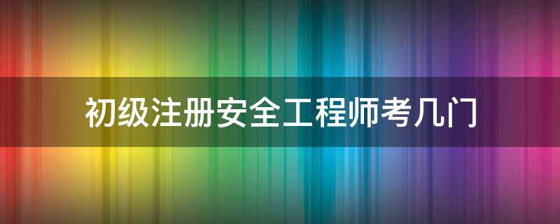 初级注册安全工程师考几门（初级注册安全工程师考几门都是选择题吗）