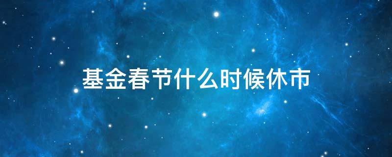 基金春节什么时候休市（春节前基金什么时候休市）