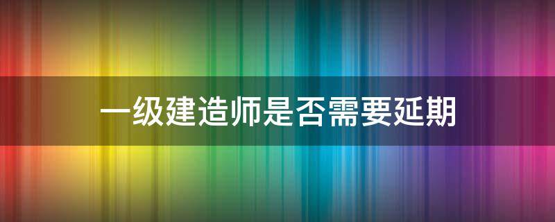 一级建造师是否需要延期（一级注册建造师延期）