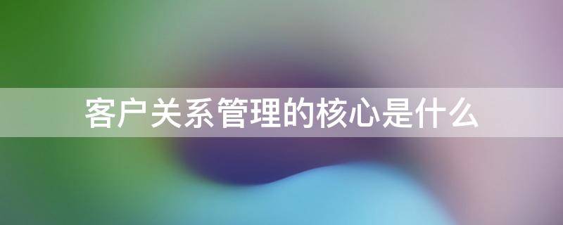 客户关系管理的核心是什么 客户关系的核心思想是什么