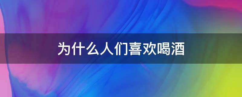 为什么人们喜欢喝酒 为什么 有人喜欢喝酒