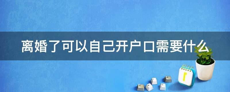 离婚了可以自己开户口需要什么（离婚了可以自己开户口需要什么手续吗）