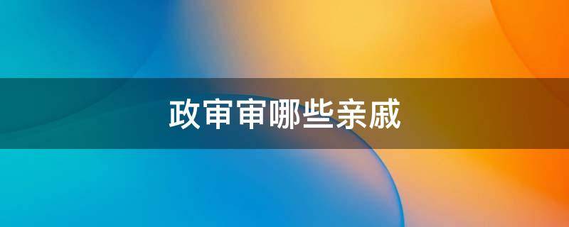 政审审哪些亲戚 政审会查亲戚吗