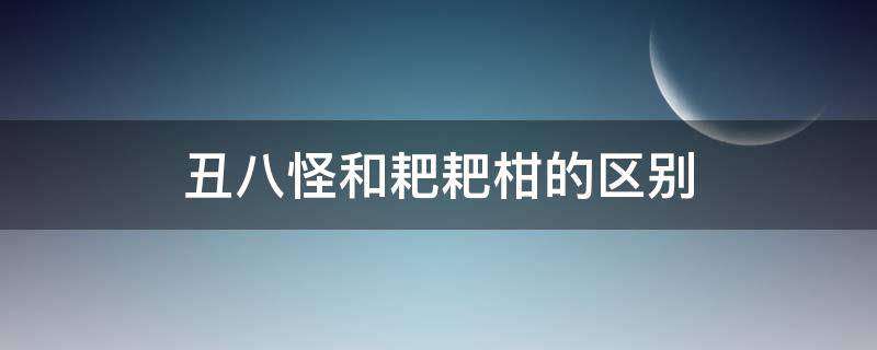 丑八怪和耙耙柑的区别 耙耙柑跟丑八怪