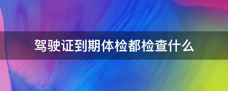 驾驶证到期体检都检查什么 驾驶证到期体检都检查什么多少钱