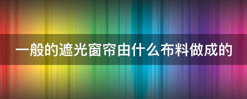 一般的遮光窗帘由什么布料做成的（一般的遮光窗帘由什么布料做成的好）