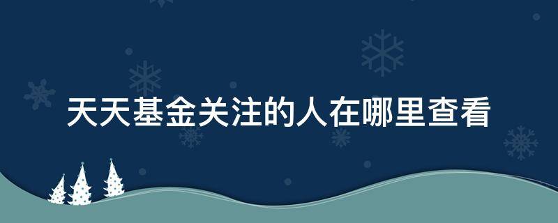 天天基金关注的人在哪里查看 在哪里看每天实时基金