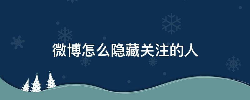 微博怎么隐藏关注的人 微博怎么隐藏关注的人2021