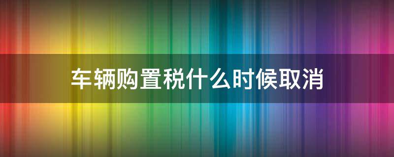 车辆购置税什么时候取消 汽车购置税什么时候取消