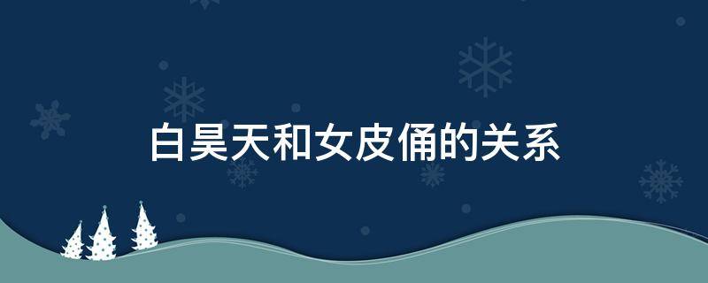 白昊天和女皮俑的关系 白昊天和皮俑是什么关系