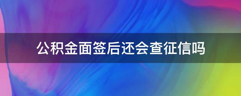 公积金面签后还会查征信吗（公积金面签之后还会查征信吗）