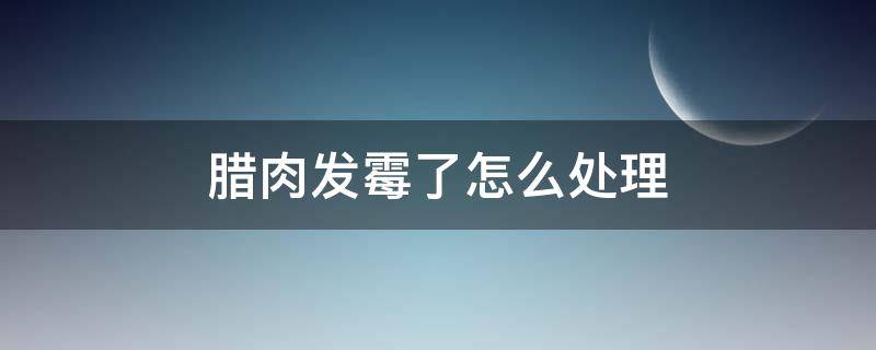 腊肉发霉了怎么处理（腊肉发霉了怎么处理 发霉的腊肉还能吃吗）