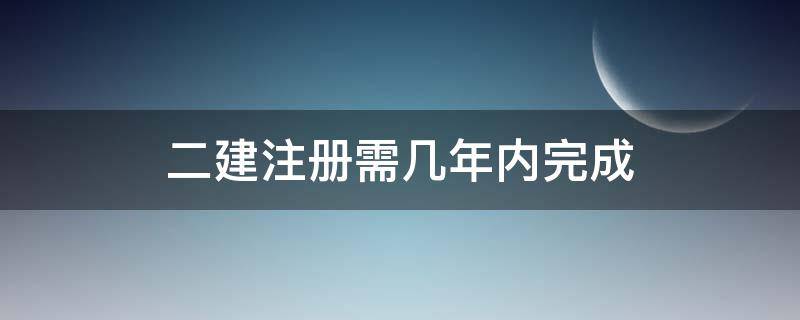 二建注册需几年内完成 二建注册需要多久