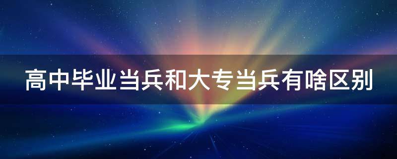 高中毕业当兵和大专当兵有啥区别（高中毕业当兵和大专当兵有什么区别）