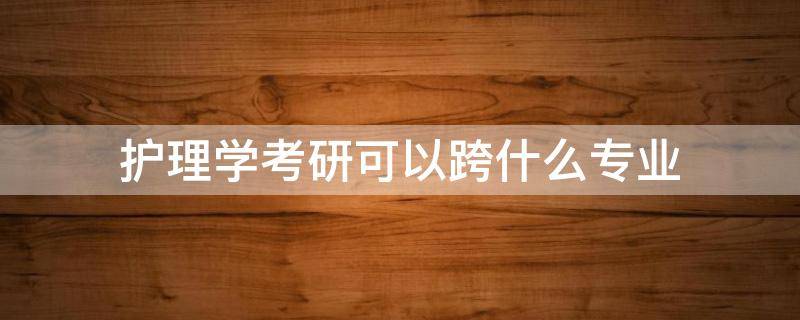 护理学考研可以跨什么专业 护理跨专业考研可以考什么