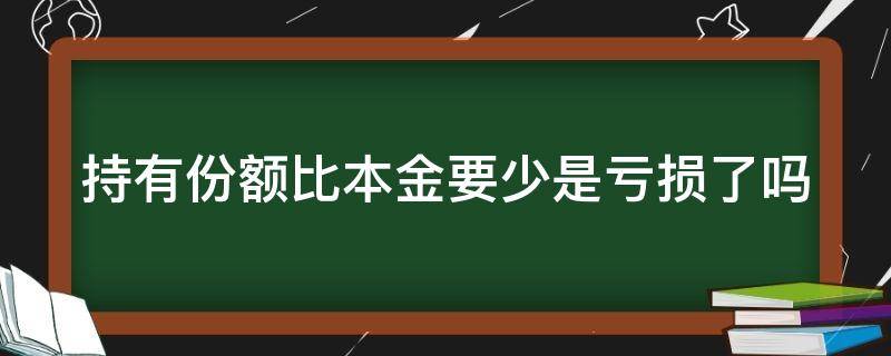 持有份额比本金要少是亏损了吗（理财产品持有份额比本金要少是亏损了吗）