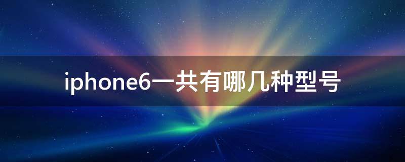 iphone6一共有哪几种型号 苹果6s有几种型号