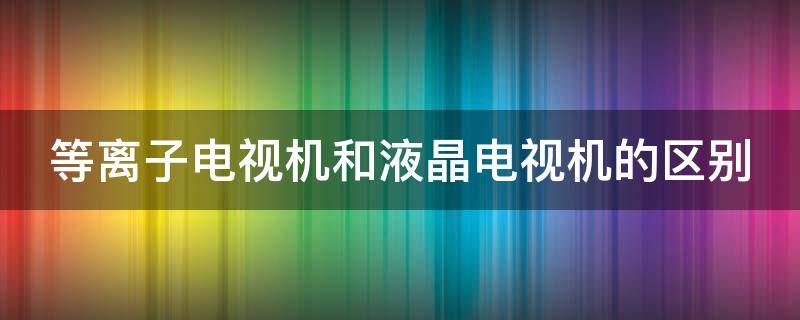 等离子电视机和液晶电视机的区别 等离子电视机和液晶电视机的区别在哪