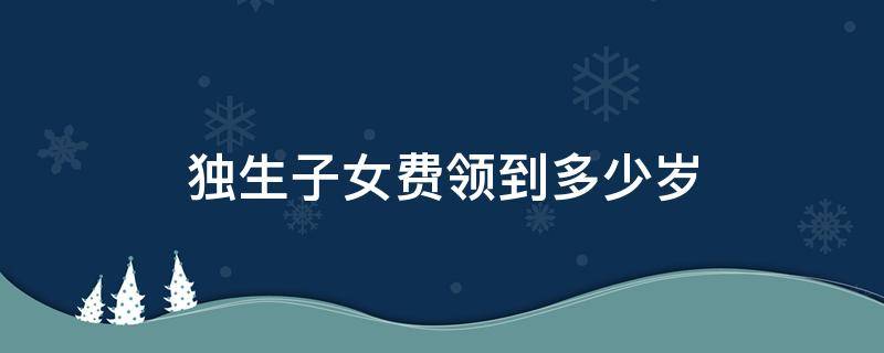 独生子女费领到多少岁 独生子女费领到多少岁就不领了