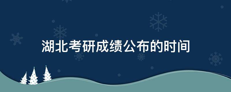 湖北考研成绩公布的时间（湖北考研成绩公布的时间2022几点）