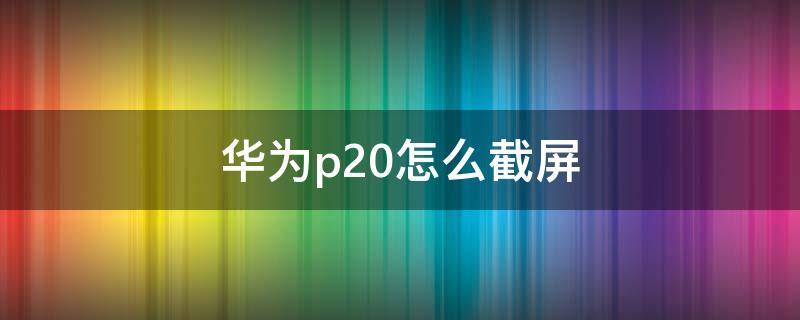 华为p20怎么截屏（华为P20怎么截屏幕截图）