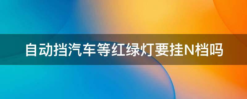 自动挡汽车等红绿灯要挂N档吗（自动挡遇到红绿灯要不要挂n档）