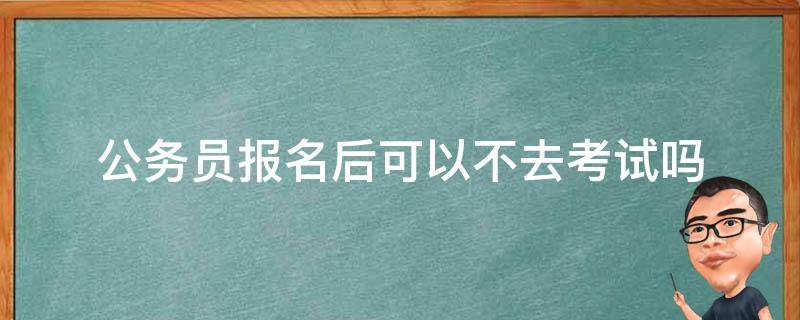 公务员报名后可以不去考试吗（公务员考试报名了可以不去考吗）