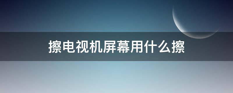 擦电视机屏幕用什么擦（擦电视机用什么擦好）