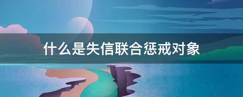 什么是失信联合惩戒对象 什么是失信联合惩戒对象查询