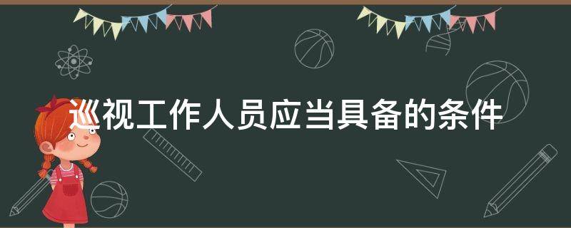 巡视工作人员应当具备的条件（巡视工作人员应当具备的条件包括哪些）