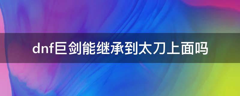 dnf巨剑能继承到太刀上面吗 dnf100级巨剑可以继承太刀吗