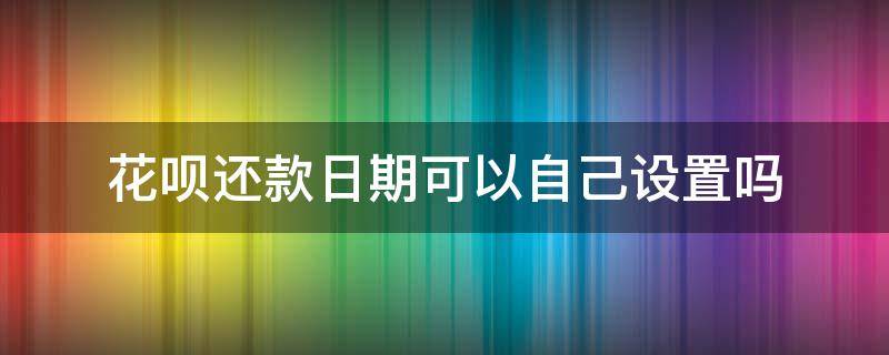 花呗还款日期可以自己设置吗（花呗还款可以自己设置还款日期吗）