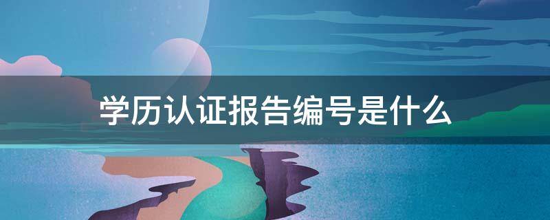 学历认证报告编号是什么 网上学历认证报告编号是什么