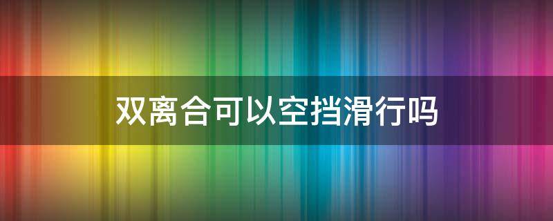 双离合可以空挡滑行吗（双离合能否空挡滑行）